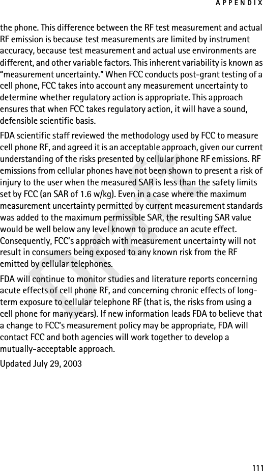 APPENDIX111Draftthe phone. This difference between the RF test measurement and actual RF emission is because test measurements are limited by instrument accuracy, because test measurement and actual use environments are different, and other variable factors. This inherent variability is known as “measurement uncertainty.” When FCC conducts post-grant testing of a cell phone, FCC takes into account any measurement uncertainty to determine whether regulatory action is appropriate. This approach ensures that when FCC takes regulatory action, it will have a sound, defensible scientific basis.FDA scientific staff reviewed the methodology used by FCC to measure cell phone RF, and agreed it is an acceptable approach, given our current understanding of the risks presented by cellular phone RF emissions. RF emissions from cellular phones have not been shown to present a risk of injury to the user when the measured SAR is less than the safety limits set by FCC (an SAR of 1.6 w/kg). Even in a case where the maximum measurement uncertainty permitted by current measurement standards was added to the maximum permissible SAR, the resulting SAR value would be well below any level known to produce an acute effect. Consequently, FCC’s approach with measurement uncertainty will not result in consumers being exposed to any known risk from the RF emitted by cellular telephones.FDA will continue to monitor studies and literature reports concerning acute effects of cell phone RF, and concerning chronic effects of long-term exposure to cellular telephone RF (that is, the risks from using a cell phone for many years). If new information leads FDA to believe that a change to FCC’s measurement policy may be appropriate, FDA will contact FCC and both agencies will work together to develop a mutually-acceptable approach.Updated July 29, 2003