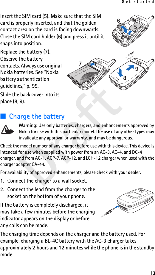 Get started13DraftInsert the SIM card (5). Make sure that the SIM card is properly inserted, and that the golden contact area on the card is facing downwards. Close the SIM card holder (6) and press it until it snaps into position.Replace the battery (7). Observe the battery contacts. Always use original Nokia batteries. See “Nokia battery authentication guidelines,” p. 95.Slide the back cover into its place (8, 9).■Charge the batteryWarning: Use only batteries, chargers, and enhancements approved by Nokia for use with this particular model. The use of any other types may invalidate any approval or warranty, and may be dangerous.Check the model number of any charger before use with this device. This device is intended for use when supplied with power from an AC-3, AC-4, and DC-4 charger, and from AC-1, ACP-7, ACP-12, and LCH-12 charger when used with the charger adapter CA-44.For availability of approved enhancements, please check with your dealer. 1. Connect the charger to a wall socket.2. Connect the lead from the charger to the socket on the bottom of your phone. If the battery is completely discharged, it may take a few minutes before the charging indicator appears on the display or before any calls can be made.The charging time depends on the charger and the battery used. For example, charging a BL-4C battery with the AC-3 charger takes approximately 2 hours and 12 minutes while the phone is in the standby mode.