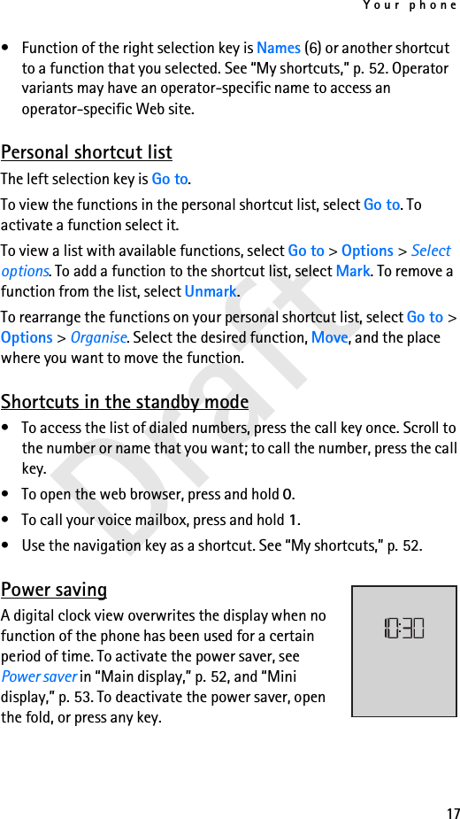 Your phone17Draft• Function of the right selection key is Names (6) or another shortcut to a function that you selected. See “My shortcuts,” p. 52. Operator variants may have an operator-specific name to access an operator-specific Web site.Personal shortcut listThe left selection key is Go to. To view the functions in the personal shortcut list, select Go to. To activate a function select it.To view a list with available functions, select Go to &gt; Options &gt; Select options. To add a function to the shortcut list, select Mark. To remove a function from the list, select Unmark.To rearrange the functions on your personal shortcut list, select Go to &gt; Options &gt; Organise. Select the desired function, Move, and the place where you want to move the function.Shortcuts in the standby mode• To access the list of dialed numbers, press the call key once. Scroll to the number or name that you want; to call the number, press the call key.• To open the web browser, press and hold 0.• To call your voice mailbox, press and hold 1.• Use the navigation key as a shortcut. See “My shortcuts,” p. 52.Power savingA digital clock view overwrites the display when no function of the phone has been used for a certain period of time. To activate the power saver, see Power saver in “Main display,” p. 52, and “Mini display,” p. 53. To deactivate the power saver, open the fold, or press any key. 