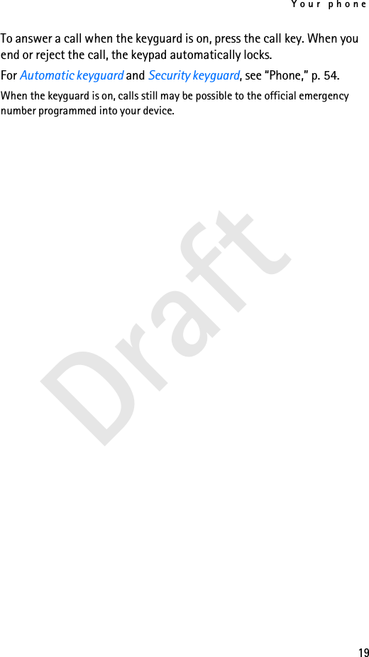 Your phone19DraftTo answer a call when the keyguard is on, press the call key. When you end or reject the call, the keypad automatically locks.For Automatic keyguard and Security keyguard, see “Phone,” p. 54.When the keyguard is on, calls still may be possible to the official emergency number programmed into your device.
