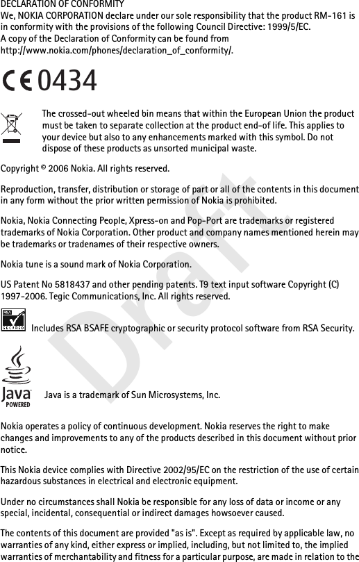 DraftDECLARATION OF CONFORMITYWe, NOKIA CORPORATION declare under our sole responsibility that the product RM-161 is in conformity with the provisions of the following Council Directive: 1999/5/EC.A copy of the Declaration of Conformity can be found from http://www.nokia.com/phones/declaration_of_conformity/.The crossed-out wheeled bin means that within the European Union the product must be taken to separate collection at the product end-of life. This applies to your device but also to any enhancements marked with this symbol. Do not dispose of these products as unsorted municipal waste.Copyright © 2006 Nokia. All rights reserved.Reproduction, transfer, distribution or storage of part or all of the contents in this document in any form without the prior written permission of Nokia is prohibited.Nokia, Nokia Connecting People, Xpress-on and Pop-Port are trademarks or registered trademarks of Nokia Corporation. Other product and company names mentioned herein may be trademarks or tradenames of their respective owners.Nokia tune is a sound mark of Nokia Corporation.US Patent No 5818437 and other pending patents. T9 text input software Copyright (C) 1997-2006. Tegic Communications, Inc. All rights reserved. Includes RSA BSAFE cryptographic or security protocol software from RSA Security.Java is a trademark of Sun Microsystems, Inc.Nokia operates a policy of continuous development. Nokia reserves the right to make changes and improvements to any of the products described in this document without prior notice.This Nokia device complies with Directive 2002/95/EC on the restriction of the use of certain hazardous substances in electrical and electronic equipment.Under no circumstances shall Nokia be responsible for any loss of data or income or any special, incidental, consequential or indirect damages howsoever caused.The contents of this document are provided &quot;as is&quot;. Except as required by applicable law, no warranties of any kind, either express or implied, including, but not limited to, the implied warranties of merchantability and fitness for a particular purpose, are made in relation to the 0434