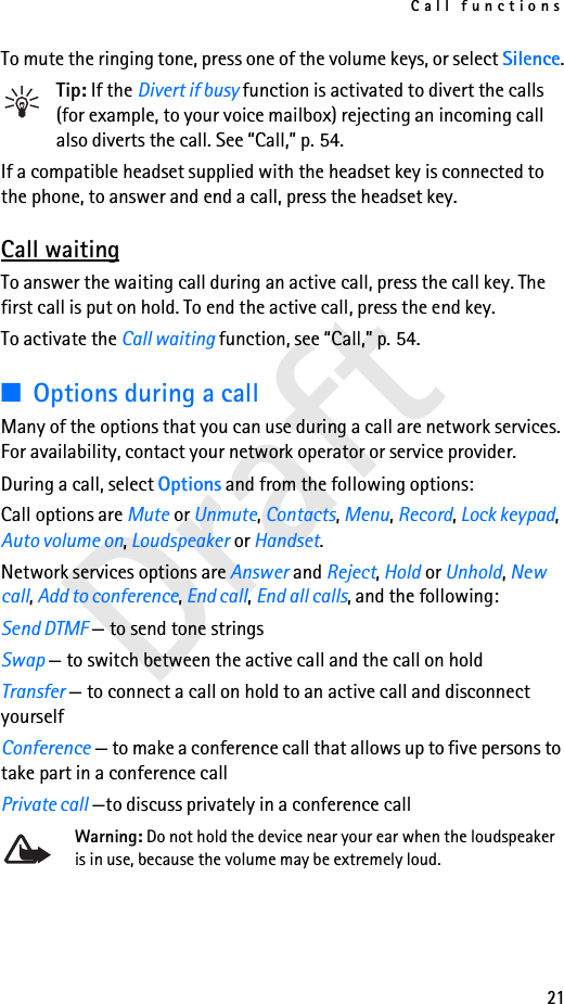 Call functions21DraftTo mute the ringing tone, press one of the volume keys, or select Silence.Tip: If the Divert if busy function is activated to divert the calls (for example, to your voice mailbox) rejecting an incoming call also diverts the call. See “Call,” p. 54.If a compatible headset supplied with the headset key is connected to the phone, to answer and end a call, press the headset key.Call waitingTo answer the waiting call during an active call, press the call key. The first call is put on hold. To end the active call, press the end key.To activate the Call waiting function, see “Call,” p. 54.■Options during a callMany of the options that you can use during a call are network services. For availability, contact your network operator or service provider.During a call, select Options and from the following options:Call options are Mute or Unmute, Contacts, Menu, Record, Lock keypad, Auto volume on, Loudspeaker or Handset.Network services options are Answer and Reject, Hold or Unhold, New call, Add to conference, End call, End all calls, and the following:Send DTMF — to send tone stringsSwap — to switch between the active call and the call on holdTransfer — to connect a call on hold to an active call and disconnect yourselfConference — to make a conference call that allows up to five persons to take part in a conference callPrivate call —to discuss privately in a conference callWarning: Do not hold the device near your ear when the loudspeaker is in use, because the volume may be extremely loud.