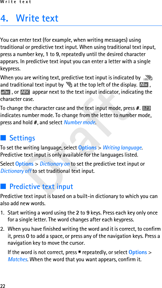 Write text22Draft4. Write textYou can enter text (for example, when writing messages) using traditional or predictive text input. When using traditional text input, press a number key, 1 to 9, repeatedly until the desired character appears. In predictive text input you can enter a letter with a single keypress.When you are writing text, predictive text input is indicated by   and traditional text input by   at the top left of the display.  , , or   appear next to the text input indicator, indicating the character case.To change the character case and the text input mode, press #.  indicates number mode. To change from the letter to number mode, press and hold #, and select Number mode. ■SettingsTo set the writing language, select Options &gt; Writing language. Predictive text input is only available for the languages listed.Select Options &gt; Dictionary on to set the predictive text input or Dictionary off to set traditional text input.■Predictive text inputPredictive text input is based on a built-in dictionary to which you can also add new words.1. Start writing a word using the 2 to 9 keys. Press each key only once for a single letter. The word changes after each keypress.2. When you have finished writing the word and it is correct, to confirm it, press 0 to add a space, or press any of the navigation keys. Press a navigation key to move the cursor.If the word is not correct, press * repeatedly, or select Options &gt; Matches. When the word that you want appears, confirm it.