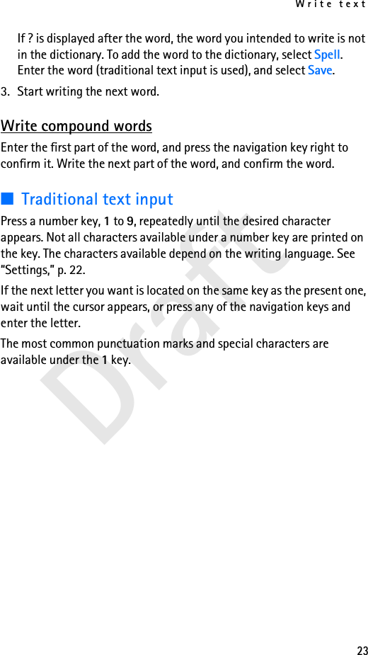 Write text23DraftIf ? is displayed after the word, the word you intended to write is not in the dictionary. To add the word to the dictionary, select Spell. Enter the word (traditional text input is used), and select Save.3. Start writing the next word.Write compound wordsEnter the first part of the word, and press the navigation key right to confirm it. Write the next part of the word, and confirm the word.■Traditional text inputPress a number key, 1 to 9, repeatedly until the desired character appears. Not all characters available under a number key are printed on the key. The characters available depend on the writing language. See “Settings,” p. 22.If the next letter you want is located on the same key as the present one, wait until the cursor appears, or press any of the navigation keys and enter the letter.The most common punctuation marks and special characters are available under the 1 key.