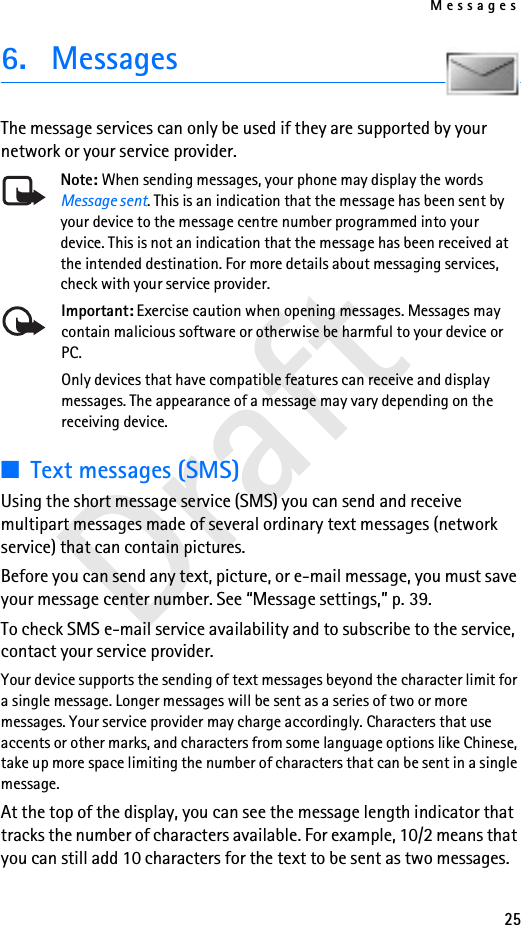 Messages25Draft6. MessagesThe message services can only be used if they are supported by your network or your service provider.Note: When sending messages, your phone may display the words Message sent. This is an indication that the message has been sent by your device to the message centre number programmed into your device. This is not an indication that the message has been received at the intended destination. For more details about messaging services, check with your service provider.Important: Exercise caution when opening messages. Messages may contain malicious software or otherwise be harmful to your device or PC. Only devices that have compatible features can receive and display messages. The appearance of a message may vary depending on the receiving device.■Text messages (SMS)Using the short message service (SMS) you can send and receive multipart messages made of several ordinary text messages (network service) that can contain pictures.Before you can send any text, picture, or e-mail message, you must save your message center number. See “Message settings,” p. 39.To check SMS e-mail service availability and to subscribe to the service, contact your service provider.Your device supports the sending of text messages beyond the character limit for a single message. Longer messages will be sent as a series of two or more messages. Your service provider may charge accordingly. Characters that use accents or other marks, and characters from some language options like Chinese, take up more space limiting the number of characters that can be sent in a single message.At the top of the display, you can see the message length indicator that tracks the number of characters available. For example, 10/2 means that you can still add 10 characters for the text to be sent as two messages.
