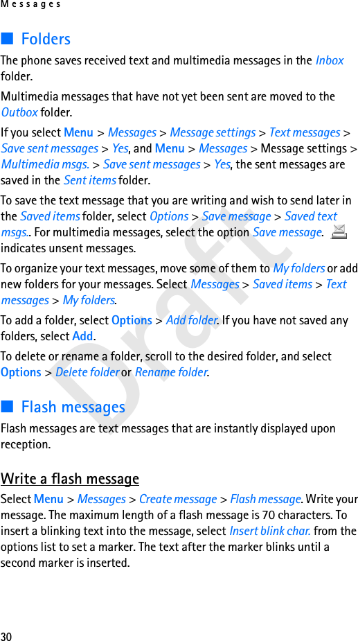 Messages30Draft■FoldersThe phone saves received text and multimedia messages in the Inbox folder.Multimedia messages that have not yet been sent are moved to the Outbox folder.If you select Menu &gt; Messages &gt; Message settings &gt; Text messages &gt; Save sent messages &gt; Yes, and Menu &gt; Messages &gt; Message settings &gt; Multimedia msgs. &gt; Save sent messages &gt; Yes, the sent messages are saved in the Sent items folder.To save the text message that you are writing and wish to send later in the Saved items folder, select Options &gt; Save message &gt; Saved text msgs.. For multimedia messages, select the option Save message.  indicates unsent messages.To organize your text messages, move some of them to My folders or add new folders for your messages. Select Messages &gt; Saved items &gt; Text messages &gt; My folders.To add a folder, select Options &gt; Add folder. If you have not saved any folders, select Add.To delete or rename a folder, scroll to the desired folder, and select Options &gt; Delete folder or Rename folder.■Flash messagesFlash messages are text messages that are instantly displayed upon reception.Write a flash messageSelect Menu &gt; Messages &gt; Create message &gt; Flash message. Write your message. The maximum length of a flash message is 70 characters. To insert a blinking text into the message, select Insert blink char. from the options list to set a marker. The text after the marker blinks until a second marker is inserted.