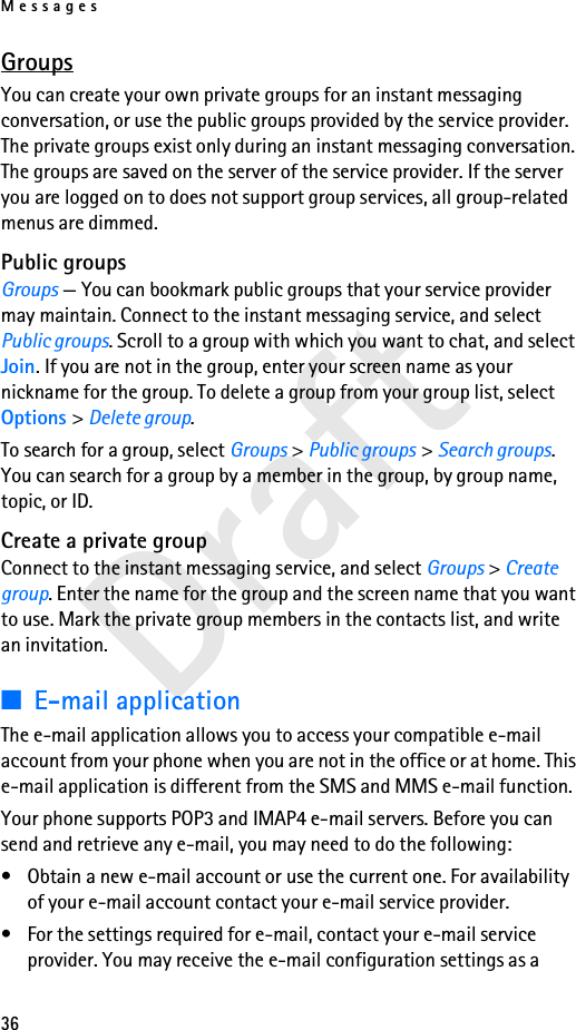 Messages36DraftGroupsYou can create your own private groups for an instant messaging conversation, or use the public groups provided by the service provider. The private groups exist only during an instant messaging conversation. The groups are saved on the server of the service provider. If the server you are logged on to does not support group services, all group-related menus are dimmed.Public groupsGroups — You can bookmark public groups that your service provider may maintain. Connect to the instant messaging service, and select Public groups. Scroll to a group with which you want to chat, and select Join. If you are not in the group, enter your screen name as your nickname for the group. To delete a group from your group list, select Options &gt; Delete group. To search for a group, select Groups &gt; Public groups &gt; Search groups. You can search for a group by a member in the group, by group name, topic, or ID.Create a private groupConnect to the instant messaging service, and select Groups &gt; Create group. Enter the name for the group and the screen name that you want to use. Mark the private group members in the contacts list, and write an invitation.■E-mail applicationThe e-mail application allows you to access your compatible e-mail account from your phone when you are not in the office or at home. This e-mail application is different from the SMS and MMS e-mail function.Your phone supports POP3 and IMAP4 e-mail servers. Before you can send and retrieve any e-mail, you may need to do the following: • Obtain a new e-mail account or use the current one. For availability of your e-mail account contact your e-mail service provider. • For the settings required for e-mail, contact your e-mail service provider. You may receive the e-mail configuration settings as a 