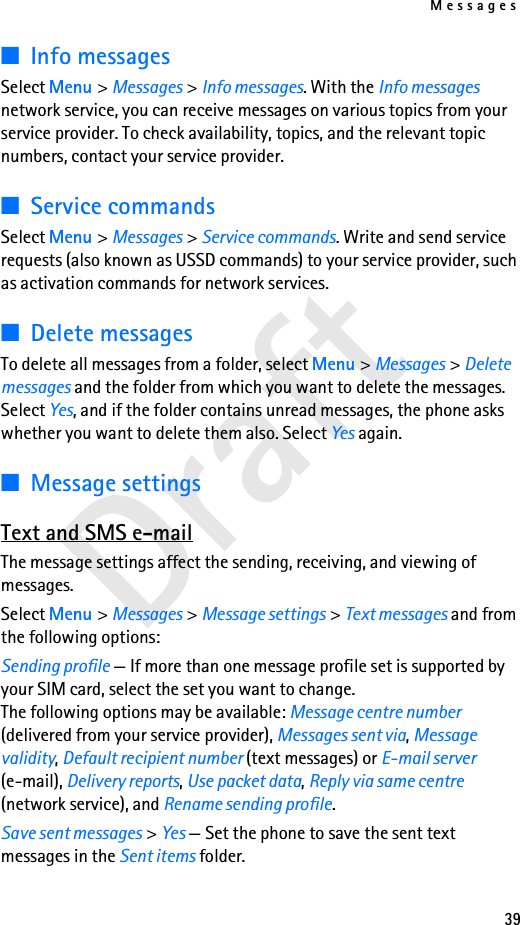 Messages39Draft■Info messagesSelect Menu &gt; Messages &gt; Info messages. With the Info messages network service, you can receive messages on various topics from your service provider. To check availability, topics, and the relevant topic numbers, contact your service provider.■Service commandsSelect Menu &gt; Messages &gt; Service commands. Write and send service requests (also known as USSD commands) to your service provider, such as activation commands for network services.■Delete messagesTo delete all messages from a folder, select Menu &gt; Messages &gt; Delete messages and the folder from which you want to delete the messages. Select Yes, and if the folder contains unread messages, the phone asks whether you want to delete them also. Select Yes again.■Message settingsText and SMS e-mailThe message settings affect the sending, receiving, and viewing of messages.Select Menu &gt; Messages &gt; Message settings &gt; Text messages and from the following options:Sending profile — If more than one message profile set is supported by your SIM card, select the set you want to change.The following options may be available: Message centre number (delivered from your service provider), Messages sent via, Message validity, Default recipient number (text messages) or E-mail server (e-mail), Delivery reports, Use packet data, Reply via same centre (network service), and Rename sending profile.Save sent messages &gt; Yes — Set the phone to save the sent text messages in the Sent items folder.
