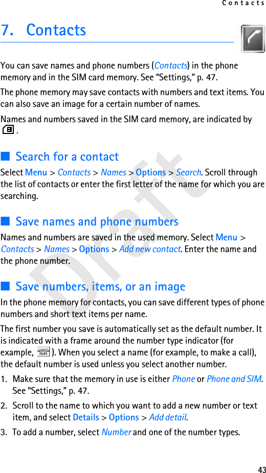 Contacts43Draft7. ContactsYou can save names and phone numbers (Contacts) in the phone memory and in the SIM card memory. See “Settings,” p. 47.The phone memory may save contacts with numbers and text items. You can also save an image for a certain number of names.Names and numbers saved in the SIM card memory, are indicated by .■Search for a contactSelect Menu &gt; Contacts &gt; Names &gt; Options &gt; Search. Scroll through the list of contacts or enter the first letter of the name for which you are searching.■Save names and phone numbersNames and numbers are saved in the used memory. Select Menu &gt; Contacts &gt; Names &gt; Options &gt; Add new contact. Enter the name and the phone number.■Save numbers, items, or an imageIn the phone memory for contacts, you can save different types of phone numbers and short text items per name.The first number you save is automatically set as the default number. It is indicated with a frame around the number type indicator (for example,  ). When you select a name (for example, to make a call), the default number is used unless you select another number.1. Make sure that the memory in use is either Phone or Phone and SIM. See “Settings,” p. 47.2. Scroll to the name to which you want to add a new number or text item, and select Details &gt; Options &gt; Add detail.3. To add a number, select Number and one of the number types.