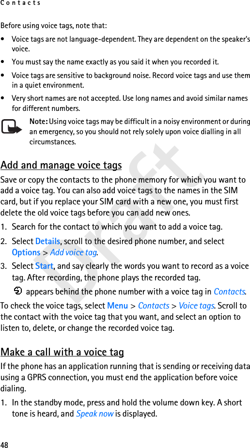 Contacts48DraftBefore using voice tags, note that:• Voice tags are not language-dependent. They are dependent on the speaker&apos;s voice.• You must say the name exactly as you said it when you recorded it.• Voice tags are sensitive to background noise. Record voice tags and use them in a quiet environment.• Very short names are not accepted. Use long names and avoid similar names for different numbers.Note: Using voice tags may be difficult in a noisy environment or during an emergency, so you should not rely solely upon voice dialling in all circumstances.Add and manage voice tagsSave or copy the contacts to the phone memory for which you want to add a voice tag. You can also add voice tags to the names in the SIM card, but if you replace your SIM card with a new one, you must first delete the old voice tags before you can add new ones.1. Search for the contact to which you want to add a voice tag.2. Select Details, scroll to the desired phone number, and select Options &gt; Add voice tag.3. Select Start, and say clearly the words you want to record as a voice tag. After recording, the phone plays the recorded tag. appears behind the phone number with a voice tag in Contacts.To check the voice tags, select Menu &gt; Contacts &gt; Voice tags. Scroll to the contact with the voice tag that you want, and select an option to listen to, delete, or change the recorded voice tag.Make a call with a voice tagIf the phone has an application running that is sending or receiving data using a GPRS connection, you must end the application before voice dialing.1. In the standby mode, press and hold the volume down key. A short tone is heard, and Speak now is displayed.