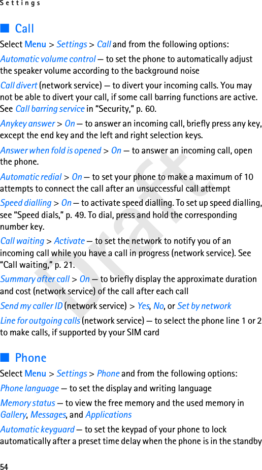 Settings54Draft■CallSelect Menu &gt; Settings &gt; Call and from the following options:Automatic volume control — to set the phone to automatically adjust the speaker volume according to the background noiseCall divert (network service) — to divert your incoming calls. You may not be able to divert your call, if some call barring functions are active. See Call barring service in “Security,” p. 60. Anykey answer &gt; On — to answer an incoming call, briefly press any key, except the end key and the left and right selection keys.Answer when fold is opened &gt; On — to answer an incoming call, open the phone.Automatic redial &gt; On — to set your phone to make a maximum of 10 attempts to connect the call after an unsuccessful call attemptSpeed dialling &gt; On — to activate speed dialling. To set up speed dialling, see “Speed dials,” p. 49. To dial, press and hold the corresponding number key.Call waiting &gt; Activate — to set the network to notify you of an incoming call while you have a call in progress (network service). See “Call waiting,” p. 21.Summary after call &gt; On — to briefly display the approximate duration and cost (network service) of the call after each callSend my caller ID (network service) &gt; Yes, No, or Set by networkLine for outgoing calls (network service) — to select the phone line 1 or 2 to make calls, if supported by your SIM card■PhoneSelect Menu &gt; Settings &gt; Phone and from the following options: Phone language — to set the display and writing languageMemory status — to view the free memory and the used memory in Gallery, Messages, and ApplicationsAutomatic keyguard — to set the keypad of your phone to lock automatically after a preset time delay when the phone is in the standby 