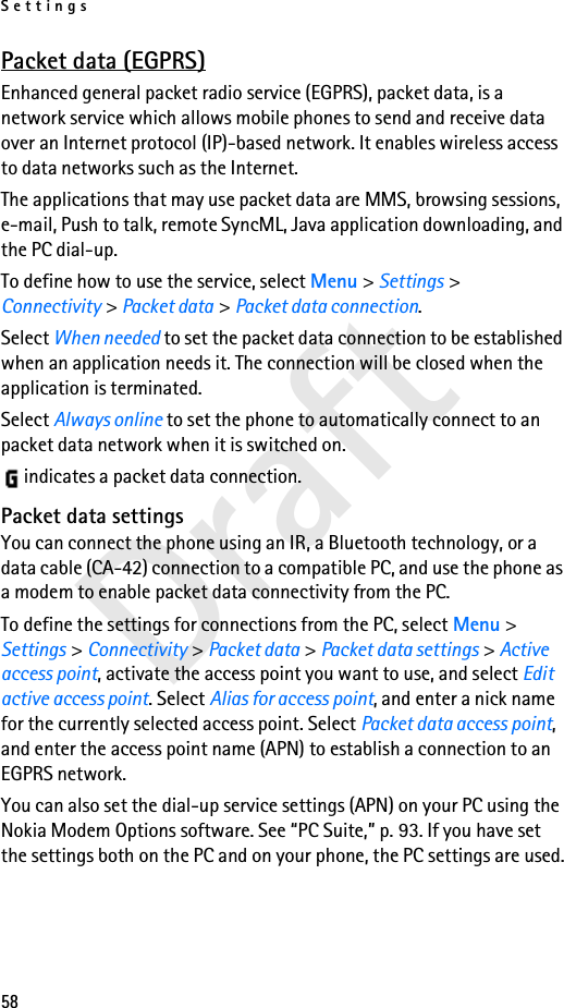 Settings58DraftPacket data (EGPRS)Enhanced general packet radio service (EGPRS), packet data, is a network service which allows mobile phones to send and receive data over an Internet protocol (IP)-based network. It enables wireless access to data networks such as the Internet.The applications that may use packet data are MMS, browsing sessions, e-mail, Push to talk, remote SyncML, Java application downloading, and the PC dial-up.To define how to use the service, select Menu &gt; Settings &gt; Connectivity &gt; Packet data &gt; Packet data connection.Select When needed to set the packet data connection to be established when an application needs it. The connection will be closed when the application is terminated. Select Always online to set the phone to automatically connect to an packet data network when it is switched on. indicates a packet data connection.Packet data settingsYou can connect the phone using an IR, a Bluetooth technology, or a data cable (CA-42) connection to a compatible PC, and use the phone as a modem to enable packet data connectivity from the PC.To define the settings for connections from the PC, select Menu &gt; Settings &gt; Connectivity &gt; Packet data &gt; Packet data settings &gt; Active access point, activate the access point you want to use, and select Edit active access point. Select Alias for access point, and enter a nick name for the currently selected access point. Select Packet data access point, and enter the access point name (APN) to establish a connection to an EGPRS network.You can also set the dial-up service settings (APN) on your PC using the Nokia Modem Options software. See “PC Suite,” p. 93. If you have set the settings both on the PC and on your phone, the PC settings are used.