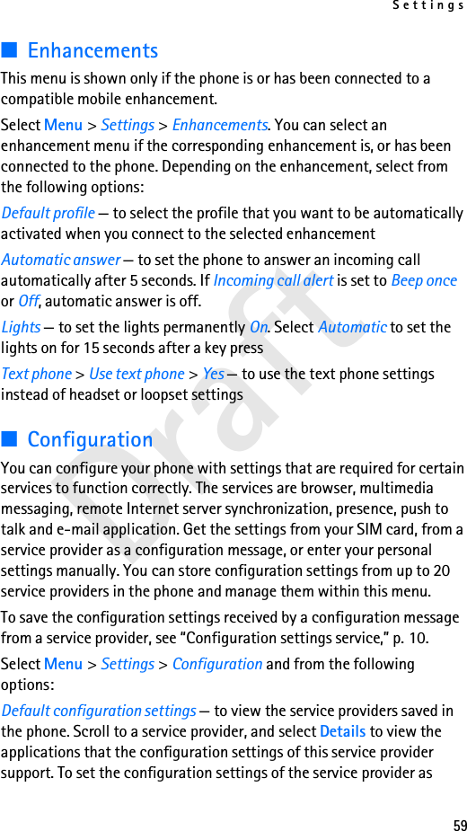 Settings59Draft■EnhancementsThis menu is shown only if the phone is or has been connected to a compatible mobile enhancement.Select Menu &gt; Settings &gt; Enhancements. You can select an enhancement menu if the corresponding enhancement is, or has been connected to the phone. Depending on the enhancement, select from the following options:Default profile — to select the profile that you want to be automatically activated when you connect to the selected enhancementAutomatic answer — to set the phone to answer an incoming call automatically after 5 seconds. If Incoming call alert is set to Beep once or Off, automatic answer is off.Lights — to set the lights permanently On. Select Automatic to set the lights on for 15 seconds after a key pressText phone &gt; Use text phone &gt; Yes — to use the text phone settings instead of headset or loopset settings■ConfigurationYou can configure your phone with settings that are required for certain services to function correctly. The services are browser, multimedia messaging, remote Internet server synchronization, presence, push to talk and e-mail application. Get the settings from your SIM card, from a service provider as a configuration message, or enter your personal settings manually. You can store configuration settings from up to 20 service providers in the phone and manage them within this menu.To save the configuration settings received by a configuration message from a service provider, see “Configuration settings service,” p. 10.Select Menu &gt; Settings &gt; Configuration and from the following options:Default configuration settings — to view the service providers saved in the phone. Scroll to a service provider, and select Details to view the applications that the configuration settings of this service provider support. To set the configuration settings of the service provider as 