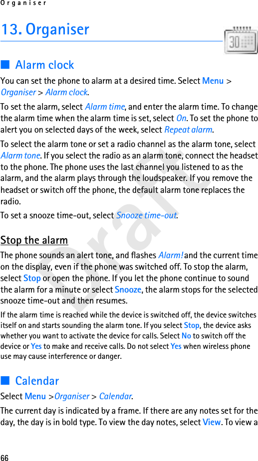 Organiser66Draft13. Organiser■Alarm clockYou can set the phone to alarm at a desired time. Select Menu &gt; Organiser &gt; Alarm clock.To set the alarm, select Alarm time, and enter the alarm time. To change the alarm time when the alarm time is set, select On. To set the phone to alert you on selected days of the week, select Repeat alarm.To select the alarm tone or set a radio channel as the alarm tone, select Alarm tone. If you select the radio as an alarm tone, connect the headset to the phone. The phone uses the last channel you listened to as the alarm, and the alarm plays through the loudspeaker. If you remove the headset or switch off the phone, the default alarm tone replaces the radio. To set a snooze time-out, select Snooze time-out.Stop the alarmThe phone sounds an alert tone, and flashes Alarm! and the current time on the display, even if the phone was switched off. To stop the alarm, select Stop or open the phone. If you let the phone continue to sound the alarm for a minute or select Snooze, the alarm stops for the selected snooze time-out and then resumes.If the alarm time is reached while the device is switched off, the device switches itself on and starts sounding the alarm tone. If you select Stop, the device asks whether you want to activate the device for calls. Select No to switch off the device or Yes to make and receive calls. Do not select Yes when wireless phone use may cause interference or danger.■CalendarSelect Menu &gt;Organiser &gt; Calendar.The current day is indicated by a frame. If there are any notes set for the day, the day is in bold type. To view the day notes, select View. To view a 