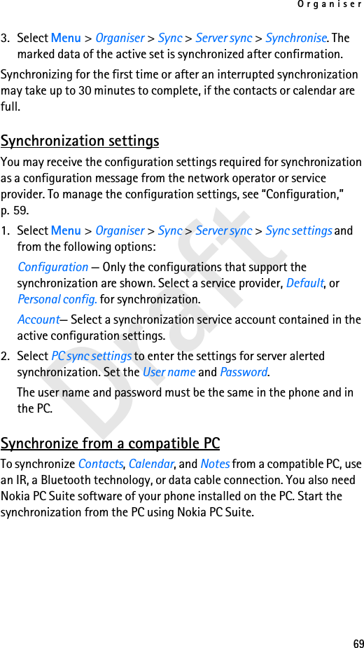Organiser69Draft3. Select Menu &gt; Organiser &gt; Sync &gt; Server sync &gt; Synchronise. The marked data of the active set is synchronized after confirmation.Synchronizing for the first time or after an interrupted synchronization may take up to 30 minutes to complete, if the contacts or calendar are full.Synchronization settingsYou may receive the configuration settings required for synchronization as a configuration message from the network operator or service provider. To manage the configuration settings, see “Configuration,” p. 59.1. Select Menu &gt; Organiser &gt; Sync &gt; Server sync &gt; Sync settings and from the following options:Configuration — Only the configurations that support the synchronization are shown. Select a service provider, Default, or Personal config. for synchronization.Account— Select a synchronization service account contained in the active configuration settings.2. Select PC sync settings to enter the settings for server alerted synchronization. Set the User name and Password.The user name and password must be the same in the phone and in the PC.Synchronize from a compatible PCTo synchronize Contacts, Calendar, and Notes from a compatible PC, use an IR, a Bluetooth technology, or data cable connection. You also need Nokia PC Suite software of your phone installed on the PC. Start the synchronization from the PC using Nokia PC Suite.