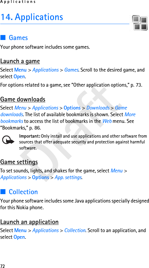 Applications72Draft14. Applications■GamesYour phone software includes some games. Launch a gameSelect Menu &gt; Applications &gt; Games. Scroll to the desired game, and select Open.For options related to a game, see “Other application options,” p. 73.Game downloadsSelect Menu &gt; Applications &gt; Options &gt; Downloads &gt; Game downloads. The list of available bookmarks is shown. Select More bookmarks to access the list of bookmarks in the Web menu. See “Bookmarks,” p. 86.Important: Only install and use applications and other software from sources that offer adequate security and protection against harmful software.Game settingsTo set sounds, lights, and shakes for the game, select Menu &gt; Applications &gt; Options &gt; App. settings.■CollectionYour phone software includes some Java applications specially designed for this Nokia phone. Launch an applicationSelect Menu &gt; Applications &gt; Collection. Scroll to an application, and select Open.