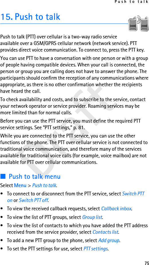Push to talk75Draft15. Push to talkPush to talk (PTT) over cellular is a two-way radio service available over a GSM/GPRS cellular network (network service). PTT provides direct voice communication. To connect to, press the PTT key.You can use PTT to have a conversation with one person or with a group of people having compatible devices. When your call is connected, the person or group you are calling does not have to answer the phone. The participants should confirm the reception of any communications where appropriate, as there is no other confirmation whether the recipients have heard the call.To check availability and costs, and to subscribe to the service, contact your network operator or service provider. Roaming services may be more limited than for normal calls.Before you can use the PTT service, you must define the required PTT service settings. See “PTT settings,” p. 81.While you are connected to the PTT service, you can use the other functions of the phone. The PTT over cellular service is not connected to traditional voice communication, and therefore many of the services available for traditional voice calls (for example, voice mailbox) are not available for PTT over cellular communications.■Push to talk menuSelect Menu &gt; Push to talk.• To connect to or disconnect from the PTT service, select Switch PTT on or Switch PTT off.• To view the received callback requests, select Callback inbox.• To view the list of PTT groups, select Group list.• To view the list of contacts to which you have added the PTT address received from the service provider, select Contacts list.• To add a new PTT group to the phone, select Add group.• To set the PTT settings for use, select PTT settings.