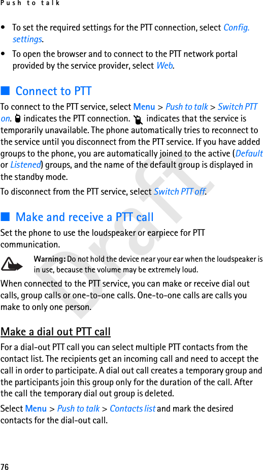 Push to talk76Draft• To set the required settings for the PTT connection, select Config. settings.• To open the browser and to connect to the PTT network portal provided by the service provider, select Web.■Connect to PTT To connect to the PTT service, select Menu &gt; Push to talk &gt; Switch PTT on.   indicates the PTT connection.   indicates that the service is temporarily unavailable. The phone automatically tries to reconnect to the service until you disconnect from the PTT service. If you have added groups to the phone, you are automatically joined to the active (Default or Listened) groups, and the name of the default group is displayed in the standby mode.To disconnect from the PTT service, select Switch PTT off.■Make and receive a PTT callSet the phone to use the loudspeaker or earpiece for PTT communication.Warning: Do not hold the device near your ear when the loudspeaker is in use, because the volume may be extremely loud.When connected to the PTT service, you can make or receive dial out calls, group calls or one-to-one calls. One-to-one calls are calls you make to only one person.Make a dial out PTT callFor a dial-out PTT call you can select multiple PTT contacts from the contact list. The recipients get an incoming call and need to accept the call in order to participate. A dial out call creates a temporary group and the participants join this group only for the duration of the call. After the call the temporary dial out group is deleted.Select Menu &gt; Push to talk &gt; Contacts list and mark the desired contacts for the dial-out call.