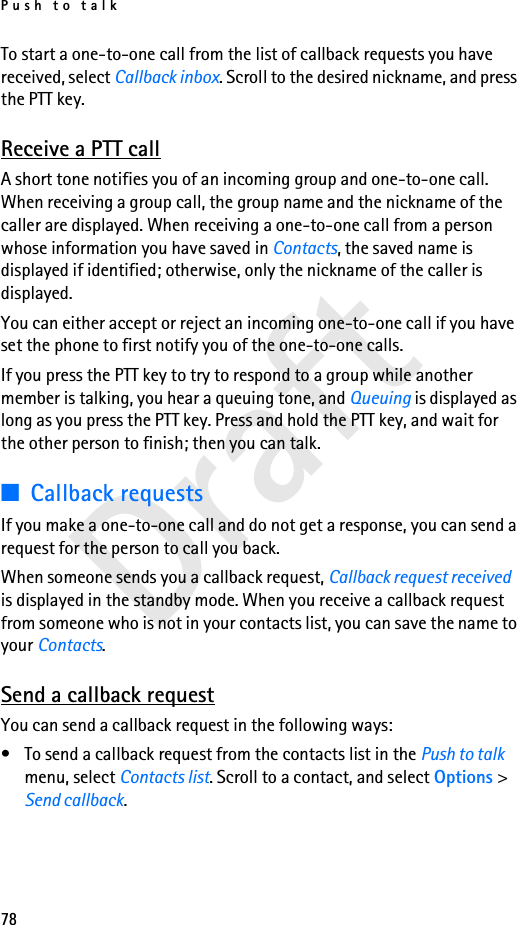 Push to talk78DraftTo start a one-to-one call from the list of callback requests you have received, select Callback inbox. Scroll to the desired nickname, and press the PTT key.Receive a PTT callA short tone notifies you of an incoming group and one-to-one call. When receiving a group call, the group name and the nickname of the caller are displayed. When receiving a one-to-one call from a person whose information you have saved in Contacts, the saved name is displayed if identified; otherwise, only the nickname of the caller is displayed.You can either accept or reject an incoming one-to-one call if you have set the phone to first notify you of the one-to-one calls.If you press the PTT key to try to respond to a group while another member is talking, you hear a queuing tone, and Queuing is displayed as long as you press the PTT key. Press and hold the PTT key, and wait for the other person to finish; then you can talk.■Callback requestsIf you make a one-to-one call and do not get a response, you can send a request for the person to call you back.When someone sends you a callback request, Callback request received is displayed in the standby mode. When you receive a callback request from someone who is not in your contacts list, you can save the name to your Contacts.Send a callback requestYou can send a callback request in the following ways:• To send a callback request from the contacts list in the Push to talk menu, select Contacts list. Scroll to a contact, and select Options &gt; Send callback.