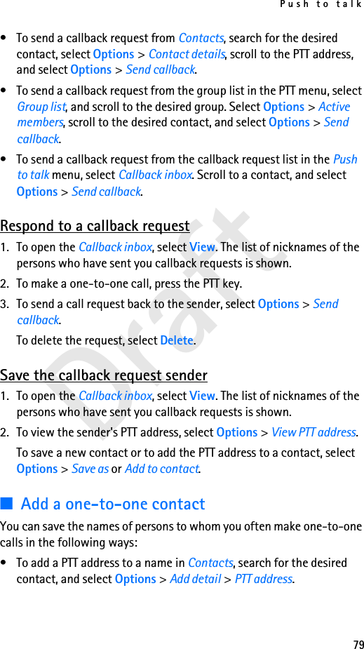 Push to talk79Draft• To send a callback request from Contacts, search for the desired contact, select Options &gt; Contact details, scroll to the PTT address, and select Options &gt; Send callback.• To send a callback request from the group list in the PTT menu, select Group list, and scroll to the desired group. Select Options &gt; Active members, scroll to the desired contact, and select Options &gt; Send callback.• To send a callback request from the callback request list in the Push to talk menu, select Callback inbox. Scroll to a contact, and select Options &gt; Send callback.Respond to a callback request1. To open the Callback inbox, select View. The list of nicknames of the persons who have sent you callback requests is shown.2. To make a one-to-one call, press the PTT key.3. To send a call request back to the sender, select Options &gt; Send callback.To delete the request, select Delete.Save the callback request sender1. To open the Callback inbox, select View. The list of nicknames of the persons who have sent you callback requests is shown.2. To view the sender&apos;s PTT address, select Options &gt; View PTT address.To save a new contact or to add the PTT address to a contact, select Options &gt; Save as or Add to contact.■Add a one-to-one contactYou can save the names of persons to whom you often make one-to-one calls in the following ways:• To add a PTT address to a name in Contacts, search for the desired contact, and select Options &gt; Add detail &gt; PTT address.