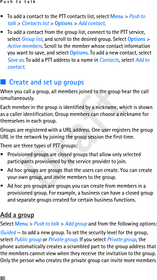 Push to talk80Draft• To add a contact to the PTT contacts list, select Menu &gt; Push to talk &gt; Contacts list &gt; Options &gt; Add contact.• To add a contact from the group list, connect to the PTT service, select Group list, and scroll to the desired group. Select Options &gt; Active members. Scroll to the member whose contact information you want to save, and select Options. To add a new contact, select Save as. To add a PTT address to a name in Contacts, select Add to contact.■Create and set up groupsWhen you call a group, all members joined to the group hear the call simultaneously.Each member in the group is identified by a nickname, which is shown as a caller identification. Group members can choose a nickname for themselves in each group.Groups are registered with a URL address. One user registers the group URL in the network by joining the group session the first time.There are three types of PTT groups:• Provisioned groups are closed groups that allow only selected participants provisioned by the service provider to join.• Ad hoc groups are groups that the users can create. You can create your own group, and invite members to the group.• Ad hoc pro groups are groups you can create from members in a provisioned group. For example, a business can have a closed group and separate groups created for certain business functions.Add a groupSelect Menu &gt; Push to talk &gt; Add group and from the following options:Guided — to add a new group. To set the security level for the group, select Public group or Private group. If you select Private group, the phone automatically creates a scrambled part to the group address that the members cannot view when they receive the invitation to the group. Only the person who creates the private group can invite more members 
