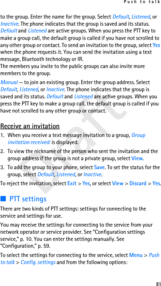 Push to talk81Draftto the group. Enter the name for the group. Select Default, Listened, or Inactive. The phone indicates that the group is saved and its status. Default and Listened are active groups. When you press the PTT key to make a group call, the default group is called if you have not scrolled to any other group or contact. To send an invitation to the group, select Yes when the phone requests it. You can send the invitation using a text message, Bluetooth technology or IR.The members you invite to the public groups can also invite more members to the group.Manual — to join an existing group. Enter the group address. Select Default, Listened, or Inactive. The phone indicates that the group is saved and its status. Default and Listened are active groups. When you press the PTT key to make a group call, the default group is called if you have not scrolled to any other group or contact.Receive an invitation1. When you receive a text message invitation to a group, Group invitation received: is displayed.2. To view the nickname of the person who sent the invitation and the group address if the group is not a private group, select View.3. To add the group to your phone, select Save. To set the status for the group, select Default, Listened, or Inactive.To reject the invitation, select Exit &gt; Yes, or select View &gt; Discard &gt; Yes.■PTT settingsThere are two kinds of PTT settings: settings for connecting to the service and settings for use.You may receive the settings for connecting to the service from your network operator or service provider. See “Configuration settings service,” p. 10. You can enter the settings manually. See “Configuration,” p. 59.To select the settings for connecting to the service, select Menu &gt; Push to talk &gt; Config. settings and from the following options: