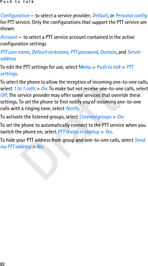Push to talk82DraftConfiguration — to select a service provider, Default, or Personal config. for PTT service. Only the configurations that support the PTT service are shown.Account — to select a PTT service account contained in the active configuration settingsPTT user name, Default nickname, PTT password, Domain, and Server addressTo edit the PTT settings for use, select Menu &gt; Push to talk &gt; PTT settings.To select the phone to allow the reception of incoming one-to-one calls, select 1 to 1 calls &gt; On. To make but not receive one-to-one calls, select Off. The service provider may offer some services that override these settings. To set the phone to first notify you of incoming one-to-one calls with a ringing tone, select Notify.To activate the listened groups, select Listened groups &gt; On.To set the phone to automatically connect to the PTT service when you switch the phone on, select PTT status in startup &gt; Yes.To hide your PTT address from group and one-to-one calls, select Send my PTT address &gt; No.