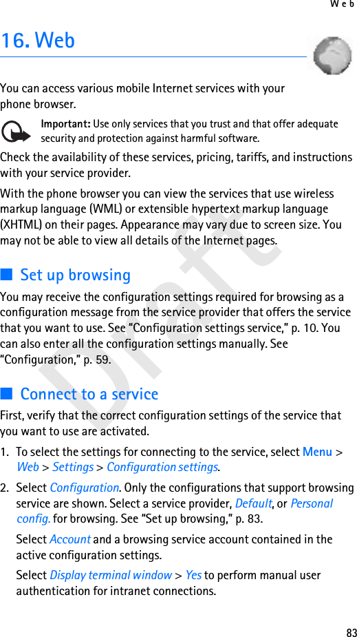 Web83Draft16. WebYou can access various mobile Internet services with your phone browser. Important: Use only services that you trust and that offer adequate security and protection against harmful software.Check the availability of these services, pricing, tariffs, and instructions with your service provider. With the phone browser you can view the services that use wireless markup language (WML) or extensible hypertext markup language (XHTML) on their pages. Appearance may vary due to screen size. You may not be able to view all details of the Internet pages. ■Set up browsingYou may receive the configuration settings required for browsing as a configuration message from the service provider that offers the service that you want to use. See “Configuration settings service,” p. 10. You can also enter all the configuration settings manually. See “Configuration,” p. 59.■Connect to a serviceFirst, verify that the correct configuration settings of the service that you want to use are activated.1. To select the settings for connecting to the service, select Menu &gt; Web &gt; Settings &gt; Configuration settings.2. Select Configuration. Only the configurations that support browsing service are shown. Select a service provider, Default, or Personal config. for browsing. See “Set up browsing,” p. 83.Select Account and a browsing service account contained in the active configuration settings.Select Display terminal window &gt; Yes to perform manual user authentication for intranet connections.
