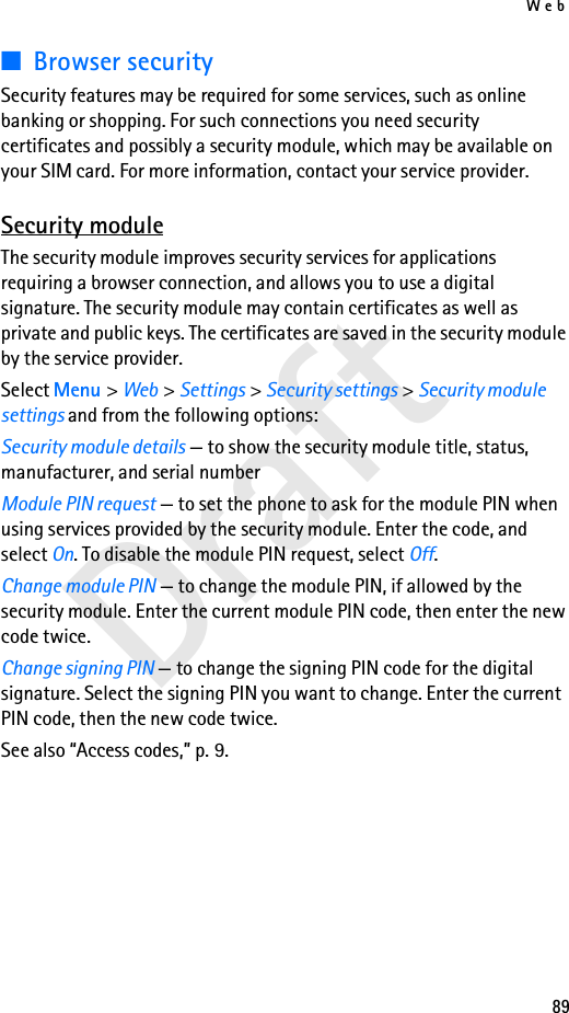 Web89Draft■Browser securitySecurity features may be required for some services, such as online banking or shopping. For such connections you need security certificates and possibly a security module, which may be available on your SIM card. For more information, contact your service provider.Security moduleThe security module improves security services for applications requiring a browser connection, and allows you to use a digital signature. The security module may contain certificates as well as private and public keys. The certificates are saved in the security module by the service provider. Select Menu &gt; Web &gt; Settings &gt; Security settings &gt; Security module settings and from the following options:Security module details — to show the security module title, status, manufacturer, and serial numberModule PIN request — to set the phone to ask for the module PIN when using services provided by the security module. Enter the code, and select On. To disable the module PIN request, select Off.Change module PIN — to change the module PIN, if allowed by the security module. Enter the current module PIN code, then enter the new code twice.Change signing PIN — to change the signing PIN code for the digital signature. Select the signing PIN you want to change. Enter the current PIN code, then the new code twice.See also “Access codes,” p. 9.