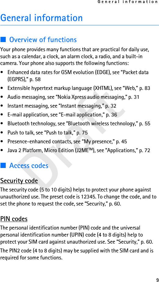 General information9DraftGeneral information■Overview of functionsYour phone provides many functions that are practical for daily use, such as a calendar, a clock, an alarm clock, a radio, and a built-in camera. Your phone also supports the following functions:• Enhanced data rates for GSM evolution (EDGE), see “Packet data (EGPRS),” p. 58• Extensible hypertext markup language (XHTML), see “Web,” p. 83• Audio messaging, see “Nokia Xpress audio messaging,” p. 31• Instant messaging, see “Instant messaging,” p. 32• E-mail application, see “E-mail application,” p. 36• Bluetooth technology, see “Bluetooth wireless technology,” p. 55• Push to talk, see “Push to talk,” p. 75• Presence-enhanced contacts, see “My presence,” p. 45• Java 2 Platform, Micro Edition (J2METM), see “Applications,” p. 72■Access codesSecurity codeThe security code (5 to 10 digits) helps to protect your phone against unauthorized use. The preset code is 12345. To change the code, and to set the phone to request the code, see “Security,” p. 60.PIN codesThe personal identification number (PIN) code and the universal personal identification number (UPIN) code (4 to 8 digits) help to protect your SIM card against unauthorized use. See “Security,” p. 60.The PIN2 code (4 to 8 digits) may be supplied with the SIM card and is required for some functions.