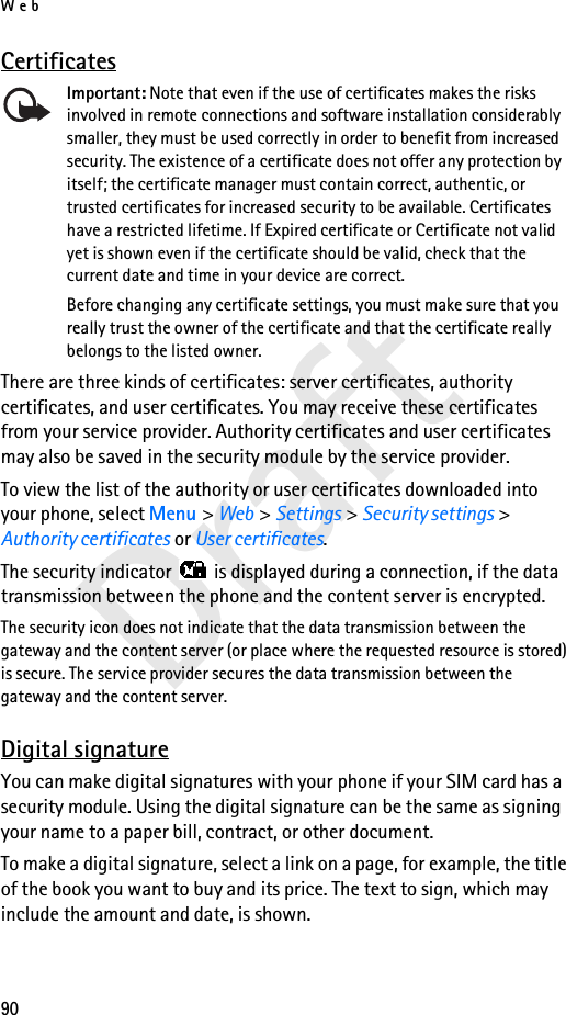 Web90DraftCertificatesImportant: Note that even if the use of certificates makes the risks involved in remote connections and software installation considerably smaller, they must be used correctly in order to benefit from increased security. The existence of a certificate does not offer any protection by itself; the certificate manager must contain correct, authentic, or trusted certificates for increased security to be available. Certificates have a restricted lifetime. If Expired certificate or Certificate not valid yet is shown even if the certificate should be valid, check that the current date and time in your device are correct.Before changing any certificate settings, you must make sure that you really trust the owner of the certificate and that the certificate really belongs to the listed owner.There are three kinds of certificates: server certificates, authority certificates, and user certificates. You may receive these certificates from your service provider. Authority certificates and user certificates may also be saved in the security module by the service provider.To view the list of the authority or user certificates downloaded into your phone, select Menu &gt; Web &gt; Settings &gt; Security settings &gt; Authority certificates or User certificates.The security indicator   is displayed during a connection, if the data transmission between the phone and the content server is encrypted.The security icon does not indicate that the data transmission between the gateway and the content server (or place where the requested resource is stored) is secure. The service provider secures the data transmission between the gateway and the content server.Digital signatureYou can make digital signatures with your phone if your SIM card has a security module. Using the digital signature can be the same as signing your name to a paper bill, contract, or other document. To make a digital signature, select a link on a page, for example, the title of the book you want to buy and its price. The text to sign, which may include the amount and date, is shown.