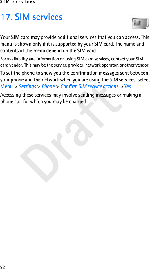 SIM services92Draft17. SIM servicesYour SIM card may provide additional services that you can access. This menu is shown only if it is supported by your SIM card. The name and contents of the menu depend on the SIM card.For availability and information on using SIM card services, contact your SIM card vendor. This may be the service provider, network operator, or other vendor.To set the phone to show you the confirmation messages sent between your phone and the network when you are using the SIM services, select Menu &gt; Settings &gt; Phone &gt; Confirm SIM service actions &gt;Yes.Accessing these services may involve sending messages or making a phone call for which you may be charged.