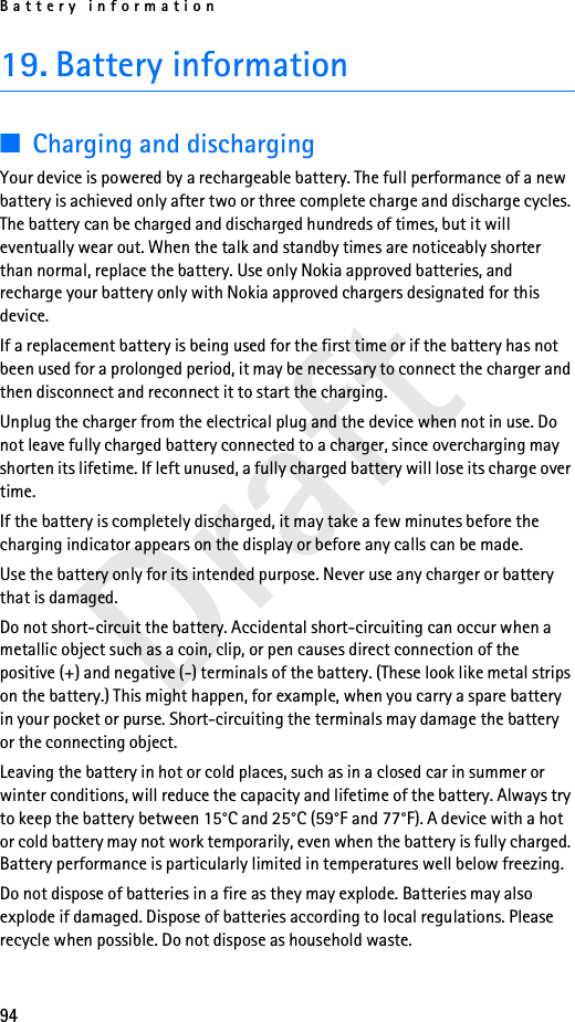 Battery information94Draft19. Battery information■Charging and dischargingYour device is powered by a rechargeable battery. The full performance of a new battery is achieved only after two or three complete charge and discharge cycles. The battery can be charged and discharged hundreds of times, but it will eventually wear out. When the talk and standby times are noticeably shorter than normal, replace the battery. Use only Nokia approved batteries, and recharge your battery only with Nokia approved chargers designated for this device.If a replacement battery is being used for the first time or if the battery has not been used for a prolonged period, it may be necessary to connect the charger and then disconnect and reconnect it to start the charging.Unplug the charger from the electrical plug and the device when not in use. Do not leave fully charged battery connected to a charger, since overcharging may shorten its lifetime. If left unused, a fully charged battery will lose its charge over time.If the battery is completely discharged, it may take a few minutes before the charging indicator appears on the display or before any calls can be made.Use the battery only for its intended purpose. Never use any charger or battery that is damaged.Do not short-circuit the battery. Accidental short-circuiting can occur when a metallic object such as a coin, clip, or pen causes direct connection of the positive (+) and negative (-) terminals of the battery. (These look like metal strips on the battery.) This might happen, for example, when you carry a spare battery in your pocket or purse. Short-circuiting the terminals may damage the battery or the connecting object.Leaving the battery in hot or cold places, such as in a closed car in summer or winter conditions, will reduce the capacity and lifetime of the battery. Always try to keep the battery between 15°C and 25°C (59°F and 77°F). A device with a hot or cold battery may not work temporarily, even when the battery is fully charged. Battery performance is particularly limited in temperatures well below freezing.Do not dispose of batteries in a fire as they may explode. Batteries may also explode if damaged. Dispose of batteries according to local regulations. Please recycle when possible. Do not dispose as household waste.