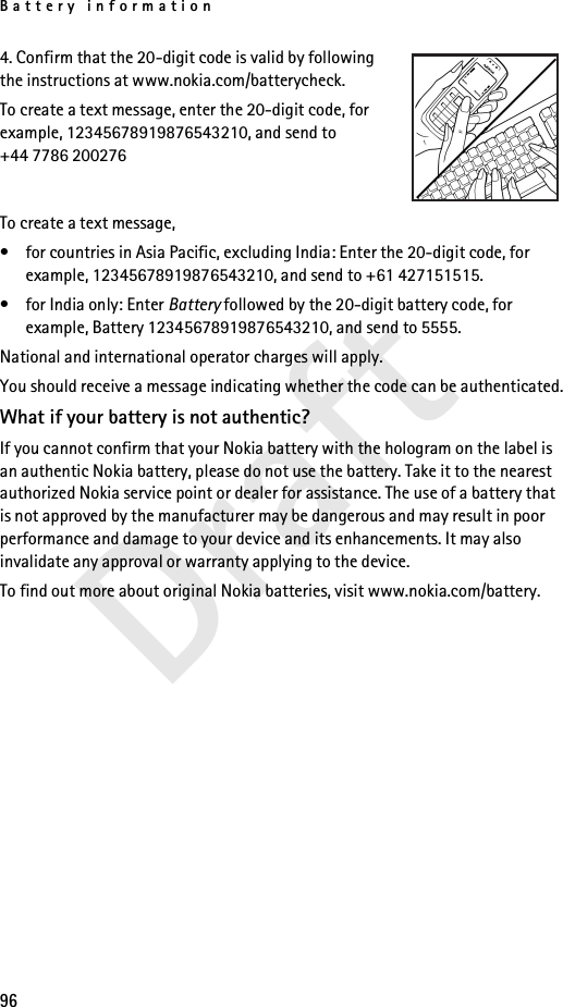 Battery information96Draft4. Confirm that the 20-digit code is valid by following the instructions at www.nokia.com/batterycheck.To create a text message, enter the 20-digit code, for example, 12345678919876543210, and send to +44 7786 200276To create a text message,• for countries in Asia Pacific, excluding India: Enter the 20-digit code, for example, 12345678919876543210, and send to +61 427151515.• for India only: Enter Battery followed by the 20-digit battery code, for example, Battery 12345678919876543210, and send to 5555.National and international operator charges will apply.You should receive a message indicating whether the code can be authenticated.What if your battery is not authentic?If you cannot confirm that your Nokia battery with the hologram on the label is an authentic Nokia battery, please do not use the battery. Take it to the nearest authorized Nokia service point or dealer for assistance. The use of a battery that is not approved by the manufacturer may be dangerous and may result in poor performance and damage to your device and its enhancements. It may also invalidate any approval or warranty applying to the device.To find out more about original Nokia batteries, visit www.nokia.com/battery.