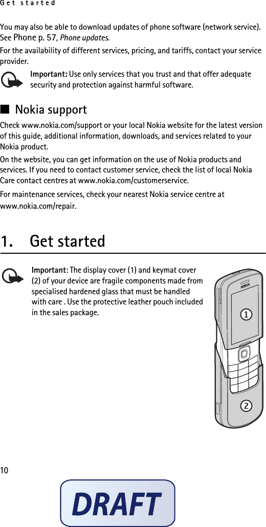Get started10You may also be able to download updates of phone software (network service). See Phone p. 57, Phone updates.For the availability of different services, pricing, and tariffs, contact your service provider.Important: Use only services that you trust and that offer adequate security and protection against harmful software.■Nokia supportCheck www.nokia.com/support or your local Nokia website for the latest version of this guide, additional information, downloads, and services related to your Nokia product.On the website, you can get information on the use of Nokia products and services. If you need to contact customer service, check the list of local Nokia Care contact centres at www.nokia.com/customerservice.For maintenance services, check your nearest Nokia service centre at www.nokia.com/repair.1.  Get startedImportant: The display cover (1) and keymat cover (2) of your device are fragile components made from specialised hardened glass that must be handled with care . Use the protective leather pouch included in the sales package.