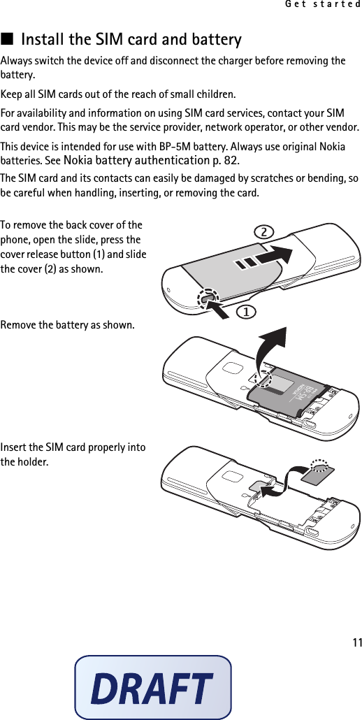 Get started11■Install the SIM card and batteryAlways switch the device off and disconnect the charger before removing the battery.Keep all SIM cards out of the reach of small children. For availability and information on using SIM card services, contact your SIM card vendor. This may be the service provider, network operator, or other vendor.This device is intended for use with BP-5M battery. Always use original Nokia batteries. See Nokia battery authentication p. 82.The SIM card and its contacts can easily be damaged by scratches or bending, so be careful when handling, inserting, or removing the card.To remove the back cover of the phone, open the slide, press the cover release button (1) and slide the cover (2) as shown. Remove the battery as shown.Insert the SIM card properly into the holder.