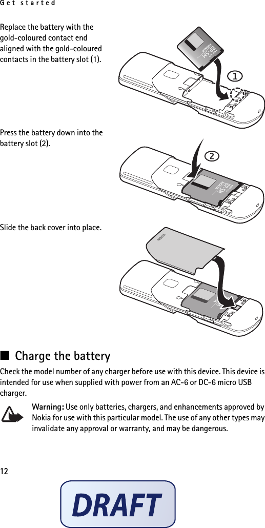 Get started12Replace the battery with the gold-coloured contact end aligned with the gold-coloured contacts in the battery slot (1).Press the battery down into the battery slot (2).Slide the back cover into place.■Charge the batteryCheck the model number of any charger before use with this device. This device is intended for use when supplied with power from an AC-6 or DC-6 micro USB charger.Warning: Use only batteries, chargers, and enhancements approved by Nokia for use with this particular model. The use of any other types may invalidate any approval or warranty, and may be dangerous.