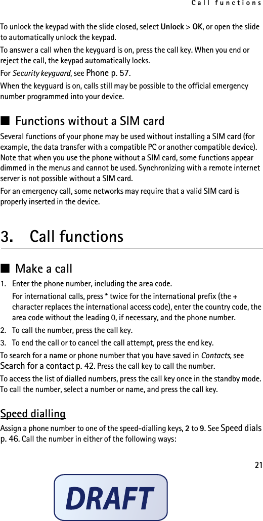 Call functions21To unlock the keypad with the slide closed, select Unlock &gt; OK, or open the slide to automatically unlock the keypad.To answer a call when the keyguard is on, press the call key. When you end or reject the call, the keypad automatically locks.For Security keyguard, see Phone p. 57.When the keyguard is on, calls still may be possible to the official emergency number programmed into your device.■Functions without a SIM cardSeveral functions of your phone may be used without installing a SIM card (for example, the data transfer with a compatible PC or another compatible device). Note that when you use the phone without a SIM card, some functions appear dimmed in the menus and cannot be used. Synchronizing with a remote internet server is not possible without a SIM card.For an emergency call, some networks may require that a valid SIM card is properly inserted in the device.3.  Call functions■Make a call1. Enter the phone number, including the area code.For international calls, press * twice for the international prefix (the + character replaces the international access code), enter the country code, the area code without the leading 0, if necessary, and the phone number.2. To call the number, press the call key.3. To end the call or to cancel the call attempt, press the end key.To search for a name or phone number that you have saved in Contacts, see Search for a contact p. 42. Press the call key to call the number.To access the list of dialled numbers, press the call key once in the standby mode. To call the number, select a number or name, and press the call key.Speed diallingAssign a phone number to one of the speed-dialling keys, 2 to 9. See Speed dials p. 46. Call the number in either of the following ways:
