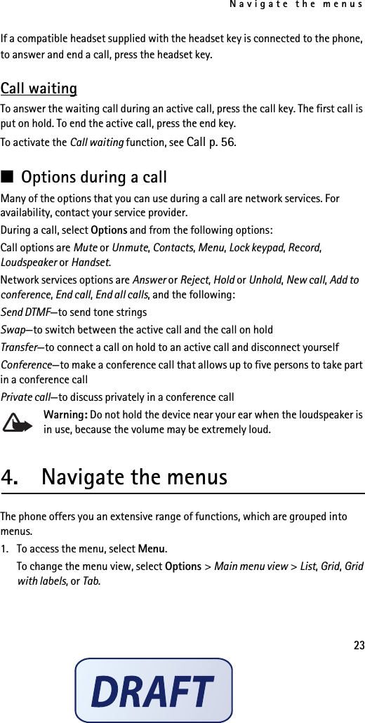Navigate the menus23If a compatible headset supplied with the headset key is connected to the phone, to answer and end a call, press the headset key.Call waitingTo answer the waiting call during an active call, press the call key. The first call is put on hold. To end the active call, press the end key.To activate the Call waiting function, see Call p. 56.■Options during a callMany of the options that you can use during a call are network services. For availability, contact your service provider.During a call, select Options and from the following options:Call options are Mute or Unmute, Contacts, Menu, Lock keypad, Record, Loudspeaker or Handset.Network services options are Answer or Reject, Hold or Unhold, New call, Add to conference, End call, End all calls, and the following:Send DTMF—to send tone stringsSwap—to switch between the active call and the call on holdTransfer—to connect a call on hold to an active call and disconnect yourselfConference—to make a conference call that allows up to five persons to take part in a conference callPrivate call—to discuss privately in a conference callWarning: Do not hold the device near your ear when the loudspeaker is in use, because the volume may be extremely loud.4.  Navigate the menusThe phone offers you an extensive range of functions, which are grouped into menus.1. To access the menu, select Menu.To change the menu view, select Options &gt; Main menu view &gt; List, Grid, Grid with labels, or Tab.