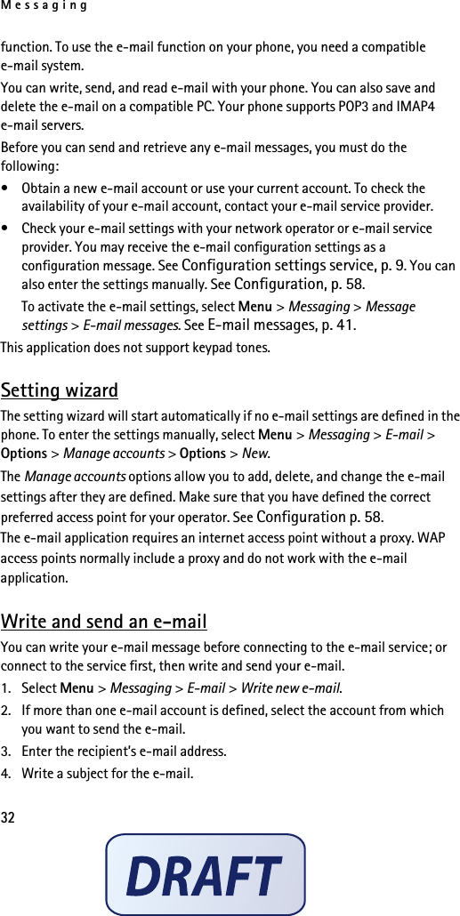 Messaging32function. To use the e-mail function on your phone, you need a compatible e-mail system.You can write, send, and read e-mail with your phone. You can also save and delete the e-mail on a compatible PC. Your phone supports POP3 and IMAP4 e-mail servers.Before you can send and retrieve any e-mail messages, you must do the following: • Obtain a new e-mail account or use your current account. To check the availability of your e-mail account, contact your e-mail service provider. • Check your e-mail settings with your network operator or e-mail service provider. You may receive the e-mail configuration settings as a configuration message. See Configuration settings service, p. 9. You can also enter the settings manually. See Configuration, p. 58.To activate the e-mail settings, select Menu &gt; Messaging &gt; Message settings &gt; E-mail messages. See E-mail messages, p. 41.This application does not support keypad tones.Setting wizardThe setting wizard will start automatically if no e-mail settings are defined in the phone. To enter the settings manually, select Menu &gt; Messaging &gt; E-mail &gt; Options &gt; Manage accounts &gt; Options &gt; New. The Manage accounts options allow you to add, delete, and change the e-mail settings after they are defined. Make sure that you have defined the correct preferred access point for your operator. See Configuration p. 58. The e-mail application requires an internet access point without a proxy. WAP access points normally include a proxy and do not work with the e-mail application.Write and send an e-mailYou can write your e-mail message before connecting to the e-mail service; or connect to the service first, then write and send your e-mail.1. Select Menu &gt; Messaging &gt; E-mail &gt; Write new e-mail.2. If more than one e-mail account is defined, select the account from which you want to send the e-mail.3. Enter the recipient’s e-mail address.4. Write a subject for the e-mail.