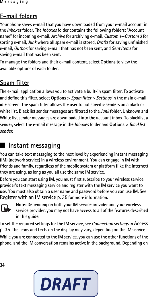 Messaging34E-mail foldersYour phone saves e-mail that you have downloaded from your e-mail account in the Inboxes folder. The Inboxes folder contains the following folders: “Account name” for incoming e-mail, Archive for archiving e-mail, Custom 1—Custom 3 for sorting e-mail, Junk where all spam e-mail is stored, Drafts for saving unfinished e-mail, Outbox for saving e-mail that has not been sent, and Sent items for saving e-mail that has been sent. To manage the folders and their e-mail content, select Options to view the available options of each folder.Spam filterThe e-mail application allows you to activate a built-in spam filter. To activate and define this filter, select Options &gt; Spam filter &gt; Settings in the main e-mail idle screen. The spam filter allows the user to put specific senders on a black or white list. Black list sender messages are filtered to the Junk folder. Unknown and White list sender messages are downloaded into the account inbox. To blacklist a sender, select the e-mail message in the Inboxes folder and Options &gt; Blacklist sender. ■Instant messagingYou can take text messaging to the next level by experiencing instant messaging (IM) (network service) in a wireless environment. You can engage in IM with friends and family, regardless of the mobile system or platform (like the internet) they are using, as long as you all use the same IM service.Before you can start using IM, you must first subscribe to your wireless service provider’s text messaging service and register with the IM service you want to use. You must also obtain a user name and password before you can use IM. See Register with an IM service p. 35 for more information.Note: Depending on both your IM service provider and your wireless service provider, you may not have access to all of the features described in this guide.To set the required settings for the IM service, see Connection settings in Access p. 35. The icons and texts on the display may vary, depending on the IM service.While you are connected to the IM service, you can use the other functions of the phone, and the IM conversation remains active in the background. Depending on 