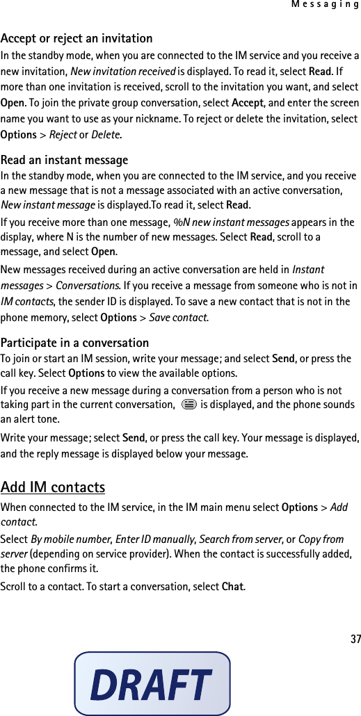Messaging37Accept or reject an invitationIn the standby mode, when you are connected to the IM service and you receive a new invitation, New invitation received is displayed. To read it, select Read. If more than one invitation is received, scroll to the invitation you want, and select Open. To join the private group conversation, select Accept, and enter the screen name you want to use as your nickname. To reject or delete the invitation, select Options &gt; Reject or Delete.Read an instant messageIn the standby mode, when you are connected to the IM service, and you receive a new message that is not a message associated with an active conversation, New instant message is displayed.To read it, select Read.If you receive more than one message, %N new instant messages appears in the display, where N is the number of new messages. Select Read, scroll to a message, and select Open.New messages received during an active conversation are held in Instant messages &gt; Conversations. If you receive a message from someone who is not in IM contacts, the sender ID is displayed. To save a new contact that is not in the phone memory, select Options &gt; Save contact.Participate in a conversationTo join or start an IM session, write your message; and select Send, or press the call key. Select Options to view the available options.If you receive a new message during a conversation from a person who is not taking part in the current conversation,   is displayed, and the phone sounds an alert tone.Write your message; select Send, or press the call key. Your message is displayed, and the reply message is displayed below your message.Add IM contactsWhen connected to the IM service, in the IM main menu select Options &gt; Add contact.Select By mobile number, Enter ID manually, Search from server, or Copy from server (depending on service provider). When the contact is successfully added, the phone confirms it.Scroll to a contact. To start a conversation, select Chat.