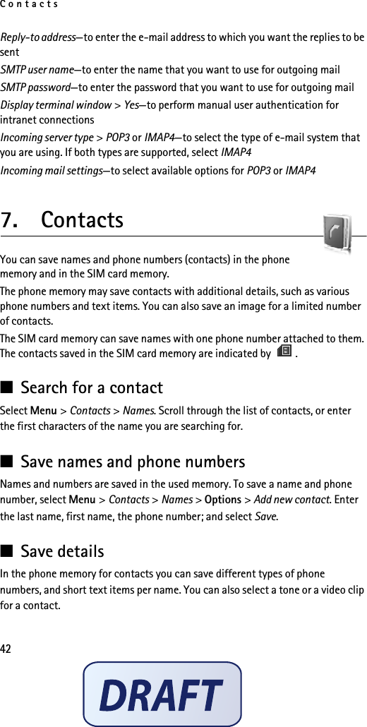 Contacts42Reply-to address—to enter the e-mail address to which you want the replies to be sentSMTP user name—to enter the name that you want to use for outgoing mailSMTP password—to enter the password that you want to use for outgoing mailDisplay terminal window &gt; Yes—to perform manual user authentication for intranet connectionsIncoming server type &gt; POP3 or IMAP4—to select the type of e-mail system that you are using. If both types are supported, select IMAP4Incoming mail settings—to select available options for POP3 or IMAP47.  ContactsYou can save names and phone numbers (contacts) in the phone memory and in the SIM card memory.The phone memory may save contacts with additional details, such as various phone numbers and text items. You can also save an image for a limited number of contacts.The SIM card memory can save names with one phone number attached to them. The contacts saved in the SIM card memory are indicated by  .■Search for a contactSelect Menu &gt; Contacts &gt; Names. Scroll through the list of contacts, or enter the first characters of the name you are searching for.■Save names and phone numbersNames and numbers are saved in the used memory. To save a name and phone number, select Menu &gt; Contacts &gt; Names &gt; Options &gt; Add new contact. Enter the last name, first name, the phone number; and select Save. ■Save detailsIn the phone memory for contacts you can save different types of phone numbers, and short text items per name. You can also select a tone or a video clip for a contact.