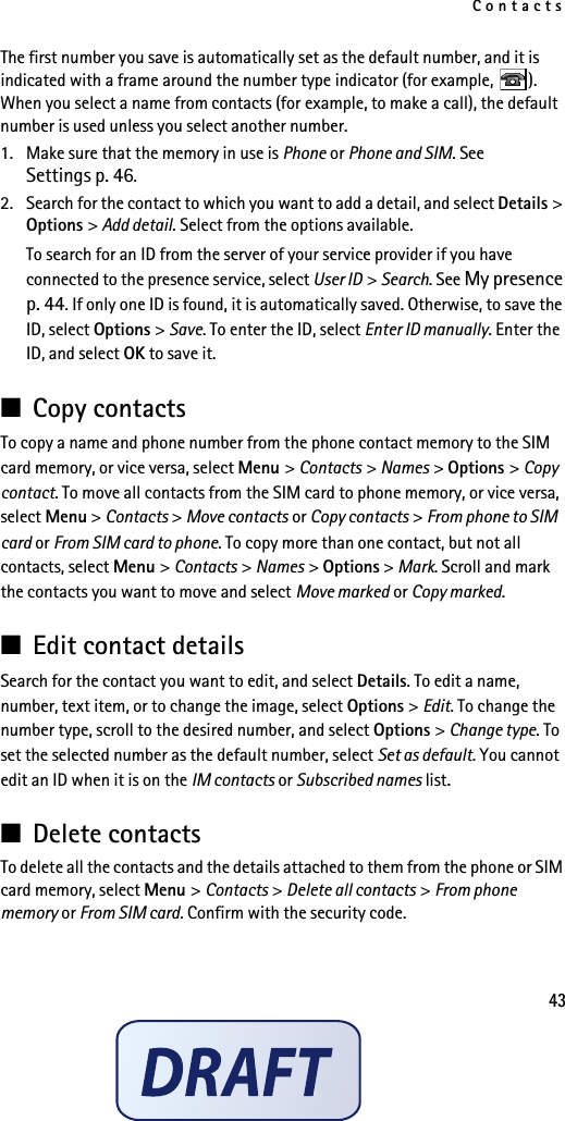 Contacts43The first number you save is automatically set as the default number, and it is indicated with a frame around the number type indicator (for example,  ). When you select a name from contacts (for example, to make a call), the default number is used unless you select another number.1. Make sure that the memory in use is Phone or Phone and SIM. See Settings p. 46.2. Search for the contact to which you want to add a detail, and select Details &gt; Options &gt; Add detail. Select from the options available.To search for an ID from the server of your service provider if you have connected to the presence service, select User ID &gt; Search. See My presence p. 44. If only one ID is found, it is automatically saved. Otherwise, to save the ID, select Options &gt; Save. To enter the ID, select Enter ID manually. Enter the ID, and select OK to save it.■Copy contactsTo copy a name and phone number from the phone contact memory to the SIM card memory, or vice versa, select Menu &gt; Contacts &gt; Names &gt; Options &gt; Copy contact. To move all contacts from the SIM card to phone memory, or vice versa, select Menu &gt; Contacts &gt; Move contacts or Copy contacts &gt; From phone to SIM card or From SIM card to phone. To copy more than one contact, but not all contacts, select Menu &gt; Contacts &gt; Names &gt; Options &gt; Mark. Scroll and mark the contacts you want to move and select Move marked or Copy marked.■Edit contact detailsSearch for the contact you want to edit, and select Details. To edit a name, number, text item, or to change the image, select Options &gt; Edit. To change the number type, scroll to the desired number, and select Options &gt; Change type. To set the selected number as the default number, select Set as default. You cannot edit an ID when it is on the IM contacts or Subscribed names list.■Delete contactsTo delete all the contacts and the details attached to them from the phone or SIM card memory, select Menu &gt; Contacts &gt; Delete all contacts &gt; From phone memory or From SIM card. Confirm with the security code.
