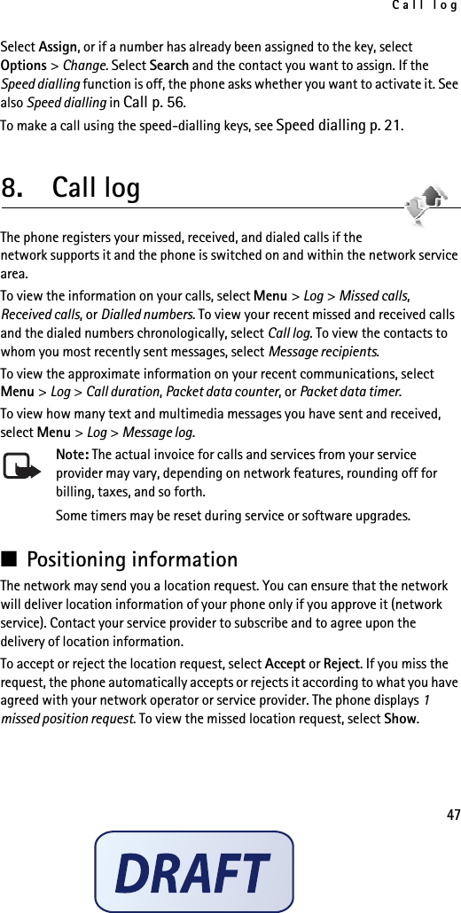 Call log47Select Assign, or if a number has already been assigned to the key, select Options &gt; Change. Select Search and the contact you want to assign. If the Speed dialling function is off, the phone asks whether you want to activate it. See also Speed dialling in Call p. 56.To make a call using the speed-dialling keys, see Speed dialling p. 21.8.  Call logThe phone registers your missed, received, and dialed calls if the network supports it and the phone is switched on and within the network service area.To view the information on your calls, select Menu &gt; Log &gt; Missed calls, Received calls, or Dialled numbers. To view your recent missed and received calls and the dialed numbers chronologically, select Call log. To view the contacts to whom you most recently sent messages, select Message recipients.To view the approximate information on your recent communications, select Menu &gt; Log &gt; Call duration, Packet data counter, or Packet data timer.To view how many text and multimedia messages you have sent and received, select Menu &gt; Log &gt; Message log.Note: The actual invoice for calls and services from your service provider may vary, depending on network features, rounding off for billing, taxes, and so forth.Some timers may be reset during service or software upgrades.■Positioning informationThe network may send you a location request. You can ensure that the network will deliver location information of your phone only if you approve it (network service). Contact your service provider to subscribe and to agree upon the delivery of location information.To accept or reject the location request, select Accept or Reject. If you miss the request, the phone automatically accepts or rejects it according to what you have agreed with your network operator or service provider. The phone displays 1 missed position request. To view the missed location request, select Show.