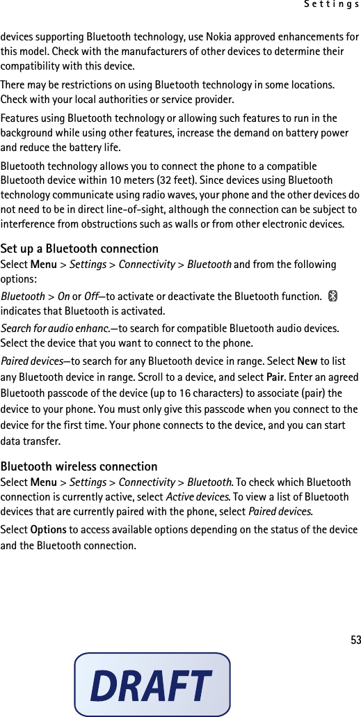 Settings53devices supporting Bluetooth technology, use Nokia approved enhancements for this model. Check with the manufacturers of other devices to determine their compatibility with this device.There may be restrictions on using Bluetooth technology in some locations. Check with your local authorities or service provider.Features using Bluetooth technology or allowing such features to run in the background while using other features, increase the demand on battery power and reduce the battery life.Bluetooth technology allows you to connect the phone to a compatible Bluetooth device within 10 meters (32 feet). Since devices using Bluetooth technology communicate using radio waves, your phone and the other devices do not need to be in direct line-of-sight, although the connection can be subject to interference from obstructions such as walls or from other electronic devices.Set up a Bluetooth connectionSelect Menu &gt; Settings &gt; Connectivity &gt; Bluetooth and from the following options:Bluetooth &gt; On or Off—to activate or deactivate the Bluetooth function.   indicates that Bluetooth is activated.Search for audio enhanc.—to search for compatible Bluetooth audio devices. Select the device that you want to connect to the phone.Paired devices—to search for any Bluetooth device in range. Select New to list any Bluetooth device in range. Scroll to a device, and select Pair. Enter an agreed Bluetooth passcode of the device (up to 16 characters) to associate (pair) the device to your phone. You must only give this passcode when you connect to the device for the first time. Your phone connects to the device, and you can start data transfer.Bluetooth wireless connectionSelect Menu &gt; Settings &gt; Connectivity &gt; Bluetooth. To check which Bluetooth connection is currently active, select Active devices. To view a list of Bluetooth devices that are currently paired with the phone, select Paired devices.Select Options to access available options depending on the status of the device and the Bluetooth connection.