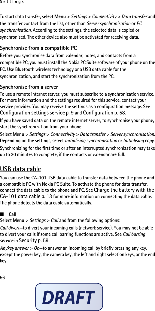 Settings56To start data transfer, select Menu &gt; Settings &gt; Connectivity &gt; Data transfer and the transfer contact from the list, other than Server synchronisation or PC synchronisation. According to the settings, the selected data is copied or synchronised. The other device also must be activated for receiving data.Synchronise from a compatible PCBefore you synchronise data from calendar, notes, and contacts from a compatible PC, you must install the Nokia PC Suite software of your phone on the PC. Use Bluetooth wireless technology or a USB data cable for the synchronization, and start the synchronization from the PC.Synchronise from a serverTo use a remote internet server, you must subscribe to a synchronization service. For more information and the settings required for this service, contact your service provider. You may receive the settings as a configuration message. See Configuration settings service p. 9 and Configuration p. 58.If you have saved data on the remote internet server, to synchronise your phone, start the synchronization from your phone.Select Menu &gt; Settings &gt; Connectivity &gt; Data transfer &gt; Server synchronisation. Depending on the settings, select Initialising synchronisation or Initialising copy.Synchronizing for the first time or after an interrupted synchronization may take up to 30 minutes to complete, if the contacts or calendar are full.USB data cableYou can use the CA-101 USB data cable to transfer data between the phone and a compatible PC with Nokia PC Suite. To activate the phone for data transfer, connect the data cable to the phone and PC. See Charge the battery with the CA-101 data cable p. 13 for more information on connecting the data cable. The phone detects the data cable automatically.■CallSelect Menu &gt; Settings &gt; Call and from the following options:Call divert—to divert your incoming calls (network service). You may not be able to divert your calls if some call barring functions are active. See Call barring service in Security p. 59.Anykey answer &gt; On—to answer an incoming call by briefly pressing any key, except the power key, the camera key, the left and right selection keys, or the end key