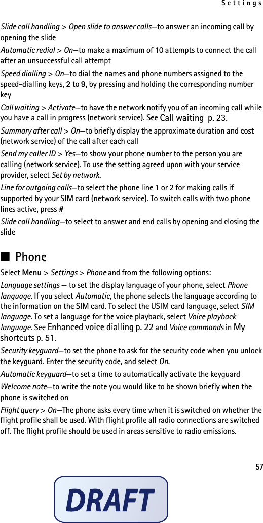 Settings57Slide call handling &gt; Open slide to answer calls—to answer an incoming call by opening the slideAutomatic redial &gt; On—to make a maximum of 10 attempts to connect the call after an unsuccessful call attemptSpeed dialling &gt; On—to dial the names and phone numbers assigned to the speed-dialling keys, 2 to 9, by pressing and holding the corresponding number keyCall waiting &gt; Activate—to have the network notify you of an incoming call while you have a call in progress (network service). See Call waiting p. 23.Summary after call &gt; On—to briefly display the approximate duration and cost (network service) of the call after each callSend my caller ID &gt; Yes—to show your phone number to the person you are calling (network service). To use the setting agreed upon with your service provider, select Set by network.Line for outgoing calls—to select the phone line 1 or 2 for making calls if supported by your SIM card (network service). To switch calls with two phone lines active, press #Slide call handling—to select to answer and end calls by opening and closing the slide■PhoneSelect Menu &gt; Settings &gt; Phone and from the following options: Language settings — to set the display language of your phone, select Phone language. If you select Automatic, the phone selects the language according to the information on the SIM card. To select the USIM card language, select SIM language. To set a language for the voice playback, select Voice playback language. See Enhanced voice dialling p. 22 and Voice commands in My shortcuts p. 51.Security keyguard—to set the phone to ask for the security code when you unlock the keyguard. Enter the security code, and select On.Automatic keyguard—to set a time to automatically activate the keyguardWelcome note—to write the note you would like to be shown briefly when the phone is switched onFlight query &gt; On—The phone asks every time when it is switched on whether the flight profile shall be used. With flight profile all radio connections are switched off. The flight profile should be used in areas sensitive to radio emissions.