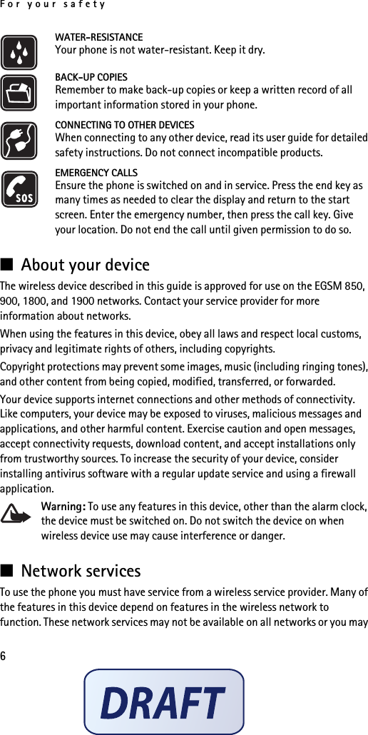 For your safety6WATER-RESISTANCEYour phone is not water-resistant. Keep it dry.BACK-UP COPIESRemember to make back-up copies or keep a written record of all important information stored in your phone.CONNECTING TO OTHER DEVICESWhen connecting to any other device, read its user guide for detailed safety instructions. Do not connect incompatible products.EMERGENCY CALLSEnsure the phone is switched on and in service. Press the end key as many times as needed to clear the display and return to the start screen. Enter the emergency number, then press the call key. Give your location. Do not end the call until given permission to do so.■About your deviceThe wireless device described in this guide is approved for use on the EGSM 850, 900, 1800, and 1900 networks. Contact your service provider for more information about networks.When using the features in this device, obey all laws and respect local customs, privacy and legitimate rights of others, including copyrights. Copyright protections may prevent some images, music (including ringing tones), and other content from being copied, modified, transferred, or forwarded. Your device supports internet connections and other methods of connectivity. Like computers, your device may be exposed to viruses, malicious messages and applications, and other harmful content. Exercise caution and open messages, accept connectivity requests, download content, and accept installations only from trustworthy sources. To increase the security of your device, consider installing antivirus software with a regular update service and using a firewall application.Warning: To use any features in this device, other than the alarm clock, the device must be switched on. Do not switch the device on when wireless device use may cause interference or danger.■Network servicesTo use the phone you must have service from a wireless service provider. Many of the features in this device depend on features in the wireless network to function. These network services may not be available on all networks or you may 