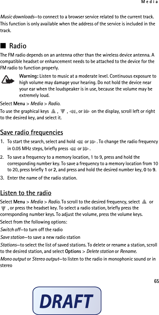 Media65Music downloads—to connect to a browser service related to the current track. This function is only available when the address of the service is included in the track. ■RadioThe FM radio depends on an antenna other than the wireless device antenna. A compatible headset or enhancement needs to be attached to the device for the FM radio to function properly.Warning: Listen to music at a moderate level. Continuous exposure to high volume may damage your hearing. Do not hold the device near your ear when the loudspeaker is in use, because the volume may be extremely loud.Select Menu &gt; Media &gt; Radio.To use the graphical keys  ,  ,  , or   on the display, scroll left or right to the desired key, and select it.Save radio frequencies1. To start the search, select and hold   or  . To change the radio frequency in 0.05 MHz steps, briefly press   or  .2. To save a frequency to a memory location, 1 to 9, press and hold the corresponding number key. To save a frequency to a memory location from 10 to 20, press briefly 1 or 2, and press and hold the desired number key, 0 to 9.3. Enter the name of the radio station.Listen to the radioSelect Menu &gt; Media &gt; Radio. To scroll to the desired frequency, select   or , or press the headset key. To select a radio station, briefly press the corresponding number keys. To adjust the volume, press the volume keys.Select from the following options:Switch off—to turn off the radioSave station—to save a new radio stationStations—to select the list of saved stations. To delete or rename a station, scroll to the desired station, and select Options &gt; Delete station or Rename.Mono output or Stereo output—to listen to the radio in monophonic sound or in stereo